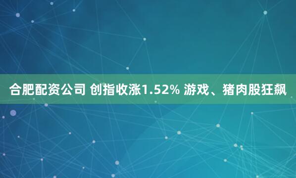 合肥配资公司 创指收涨1.52% 游戏、猪肉股狂飙