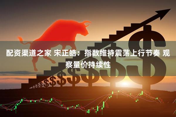 配资渠道之家 宋正皓：指数维持震荡上行节奏 观察量价持续性