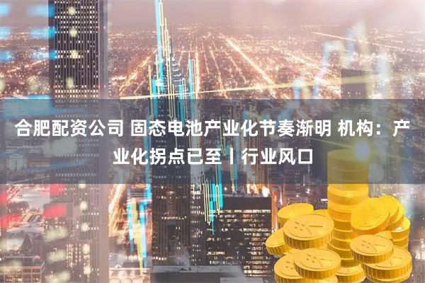 合肥配资公司 固态电池产业化节奏渐明 机构：产业化拐点已至丨行业风口