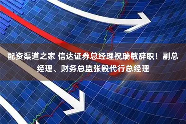 配资渠道之家 信达证券总经理祝瑞敏辞职！副总经理、财务总监张毅代行总经理
