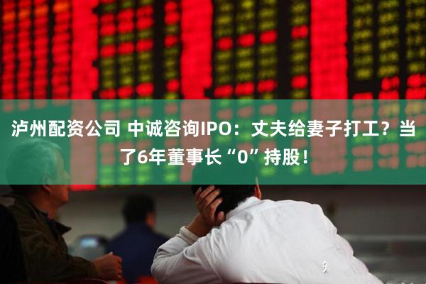 泸州配资公司 中诚咨询IPO：丈夫给妻子打工？当了6年董事长“0”持股！