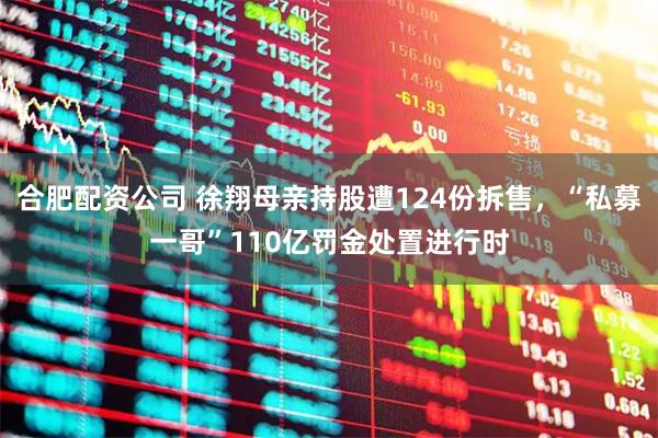 合肥配资公司 徐翔母亲持股遭124份拆售，“私募一哥”110亿罚金处置进行时