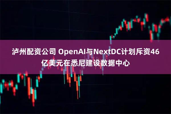 泸州配资公司 OpenAI与NextDC计划斥资46亿美元在悉尼建设数据中心