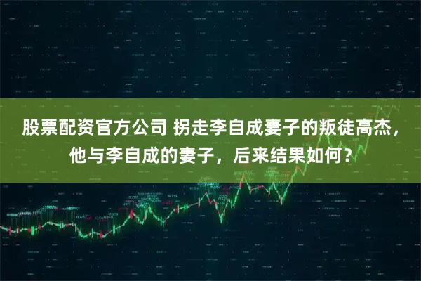 股票配资官方公司 拐走李自成妻子的叛徒高杰，他与李自成的妻子，后来结果如何？