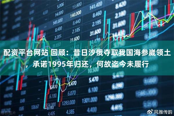 配资平台网站 回顾：昔日沙俄夺取我国海参崴领土，承诺1995年归还，何故迄今未履行