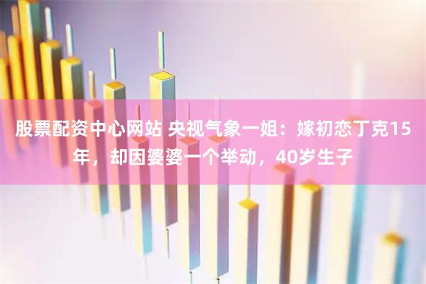 股票配资中心网站 央视气象一姐：嫁初恋丁克15年，却因婆婆一个举动，40岁生子