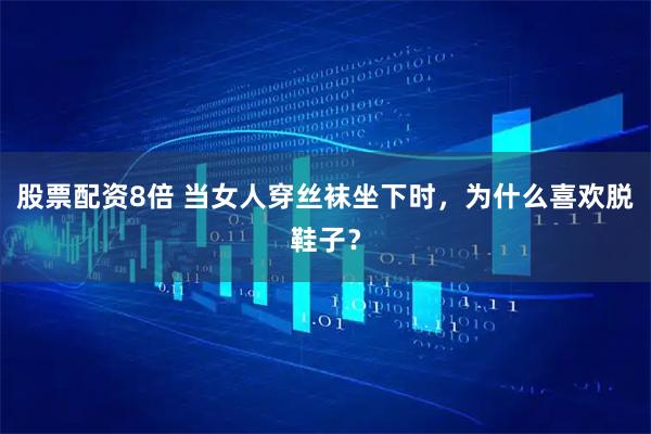 股票配资8倍 当女人穿丝袜坐下时，为什么喜欢脱鞋子？