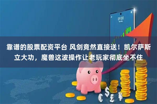 靠谱的股票配资平台 风剑竟然直接送！凯尔萨斯立大功，魔兽这波操作让老玩家彻底坐不住
