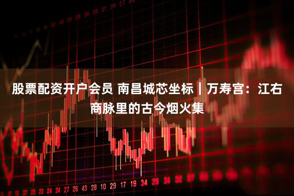 股票配资开户会员 南昌城芯坐标｜万寿宫：江右商脉里的古今烟火集