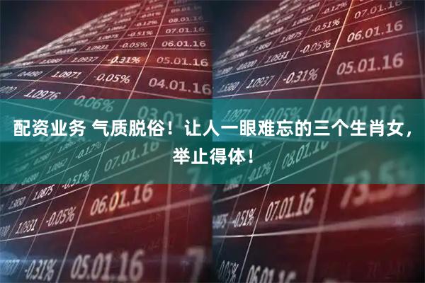 配资业务 气质脱俗！让人一眼难忘的三个生肖女，举止得体！