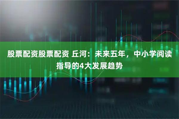 股票配资股票配资 丘河：未来五年，中小学阅读指导的4大发展趋势
