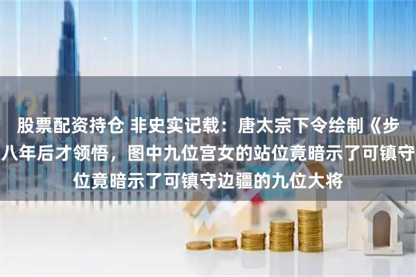 股票配资持仓 非史实记载：唐太宗下令绘制《步辇图》，唐高宗八年后才领悟，图中九位宫女的站位竟暗示了可镇守边疆的九位大将