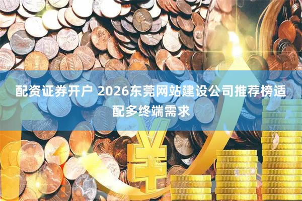 配资证券开户 2026东莞网站建设公司推荐榜适配多终端需求