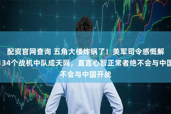 配资官网查询 五角大楼炸锅了！美军司令感慨解放军134个战机中队成天网，直言心智正常者绝不会与中国开战