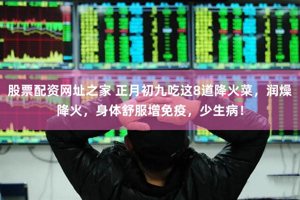 股票配资网址之家 正月初九吃这8道降火菜，润燥降火，身体舒服增免疫，少生病！