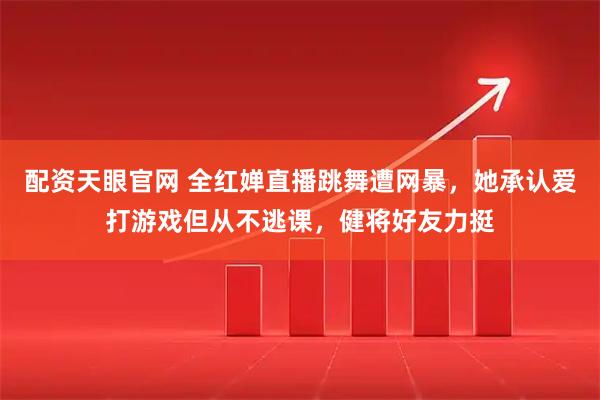 配资天眼官网 全红婵直播跳舞遭网暴，她承认爱打游戏但从不逃课，健将好友力挺