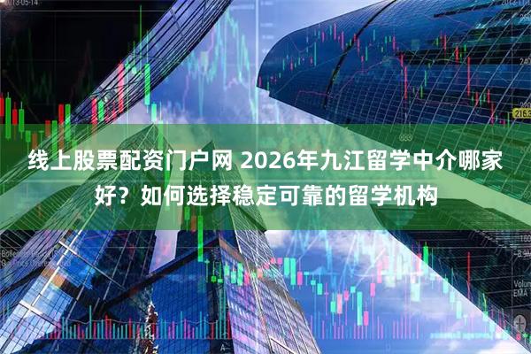 线上股票配资门户网 2026年九江留学中介哪家好？如何选择稳定可靠的留学机构