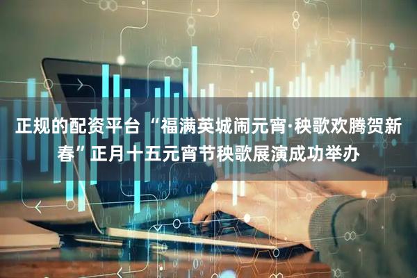 正规的配资平台 “福满英城闹元宵·秧歌欢腾贺新春”正月十五元宵节秧歌展演成功举办