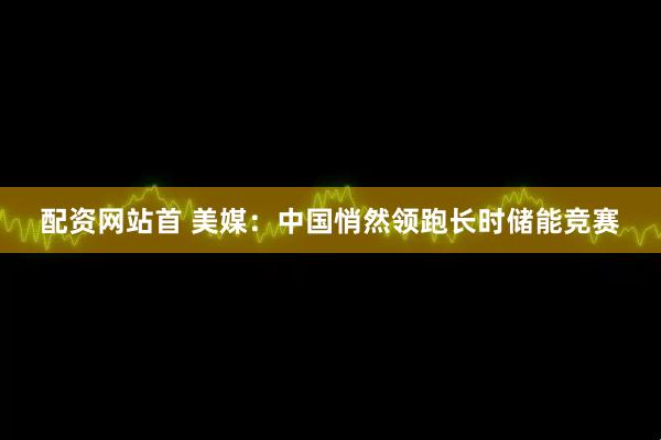 配资网站首 美媒：中国悄然领跑长时储能竞赛