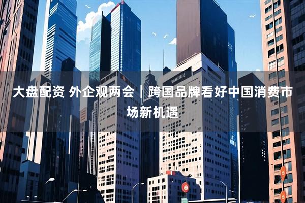 大盘配资 外企观两会｜跨国品牌看好中国消费市场新机遇