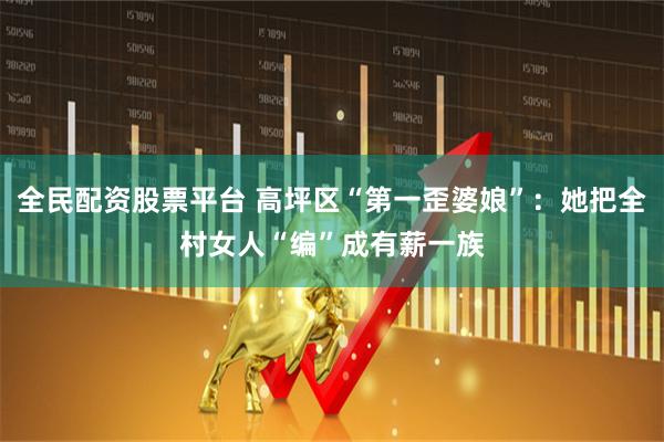 全民配资股票平台 高坪区“第一歪婆娘”：她把全村女人“编”成有薪一族