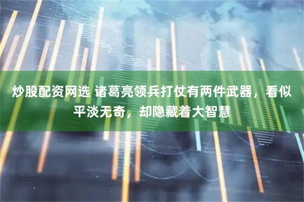炒股配资网选 诸葛亮领兵打仗有两件武器，看似平淡无奇，却隐藏着大智慧