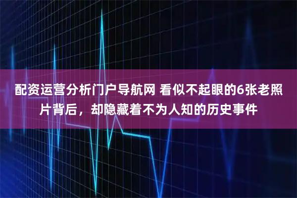 配资运营分析门户导航网 看似不起眼的6张老照片背后，却隐藏着不为人知的历史事件