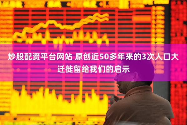 炒股配资平台网站 原创近50多年来的3次人口大迁徙留给我们的启示