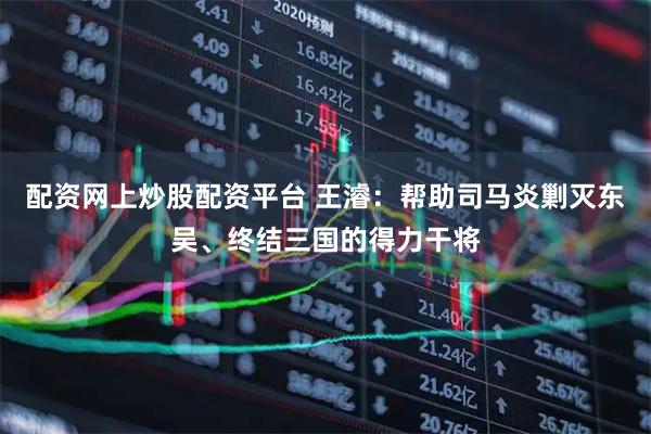 配资网上炒股配资平台 王濬：帮助司马炎剿灭东吴、终结三国的得力干将