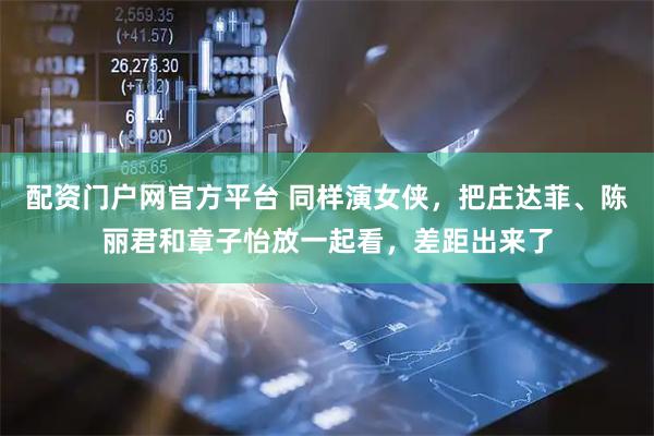 配资门户网官方平台 同样演女侠，把庄达菲、陈丽君和章子怡放一起看，差距出来了