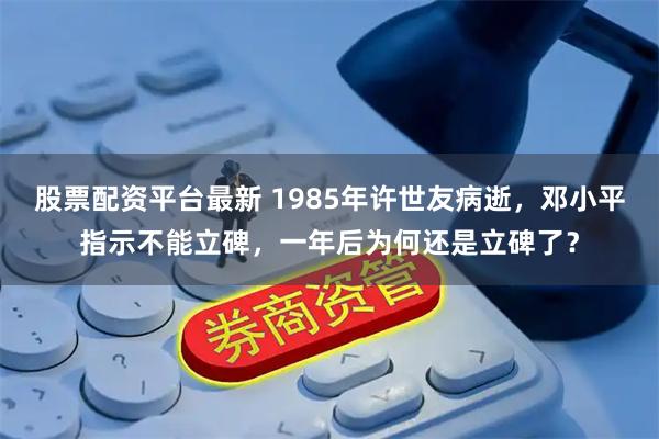 股票配资平台最新 1985年许世友病逝，邓小平指示不能立碑，一年后为何还是立碑了？