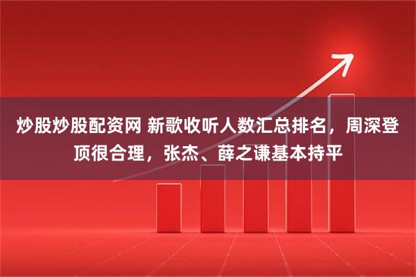炒股炒股配资网 新歌收听人数汇总排名，周深登顶很合理，张杰、薛之谦基本持平