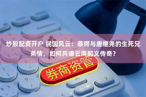 炒股配资开户 民国风云：蔡锷与唐继尧的生死兄弟情，如何共谱云南起义传奇？