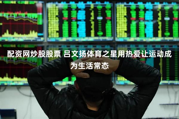 配资网炒股股票 吕文扬体育之星用热爱让运动成为生活常态