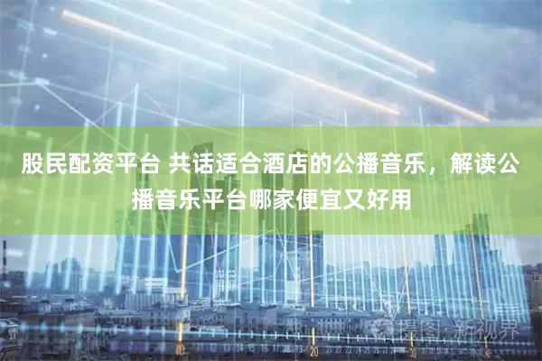 股民配资平台 共话适合酒店的公播音乐，解读公播音乐平台哪家便宜又好用