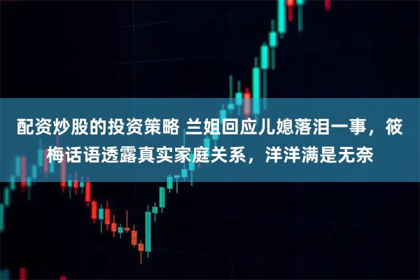 配资炒股的投资策略 兰姐回应儿媳落泪一事，筱梅话语透露真实家庭关系，洋洋满是无奈
