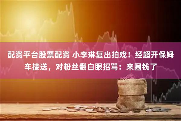 配资平台股票配资 小李琳复出拍戏！经超开保姆车接送，对粉丝翻白眼招骂：来圈钱了
