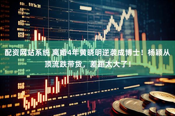 配资网站系统 离婚4年黄晓明逆袭成博士！杨颖从顶流跌带货，差距太大了！