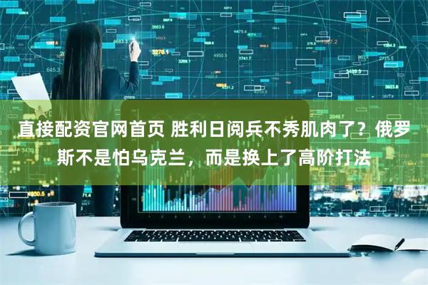 直接配资官网首页 胜利日阅兵不秀肌肉了？俄罗斯不是怕乌克兰，而是换上了高阶打法