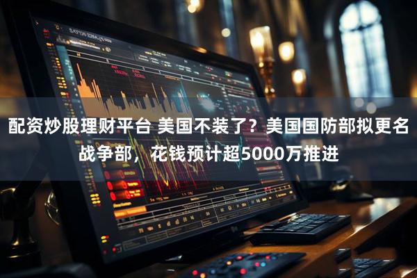 配资炒股理财平台 美国不装了？美国国防部拟更名战争部，花钱预计超5000万推进