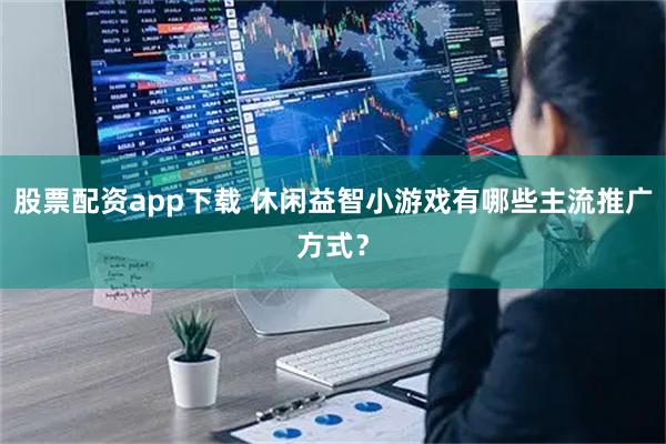 股票配资app下载 休闲益智小游戏有哪些主流推广方式？